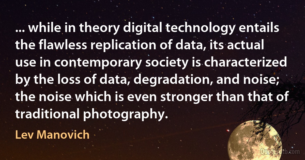 ... while in theory digital technology entails the flawless replication of data, its actual use in contemporary society is characterized by the loss of data, degradation, and noise; the noise which is even stronger than that of traditional photography. (Lev Manovich)