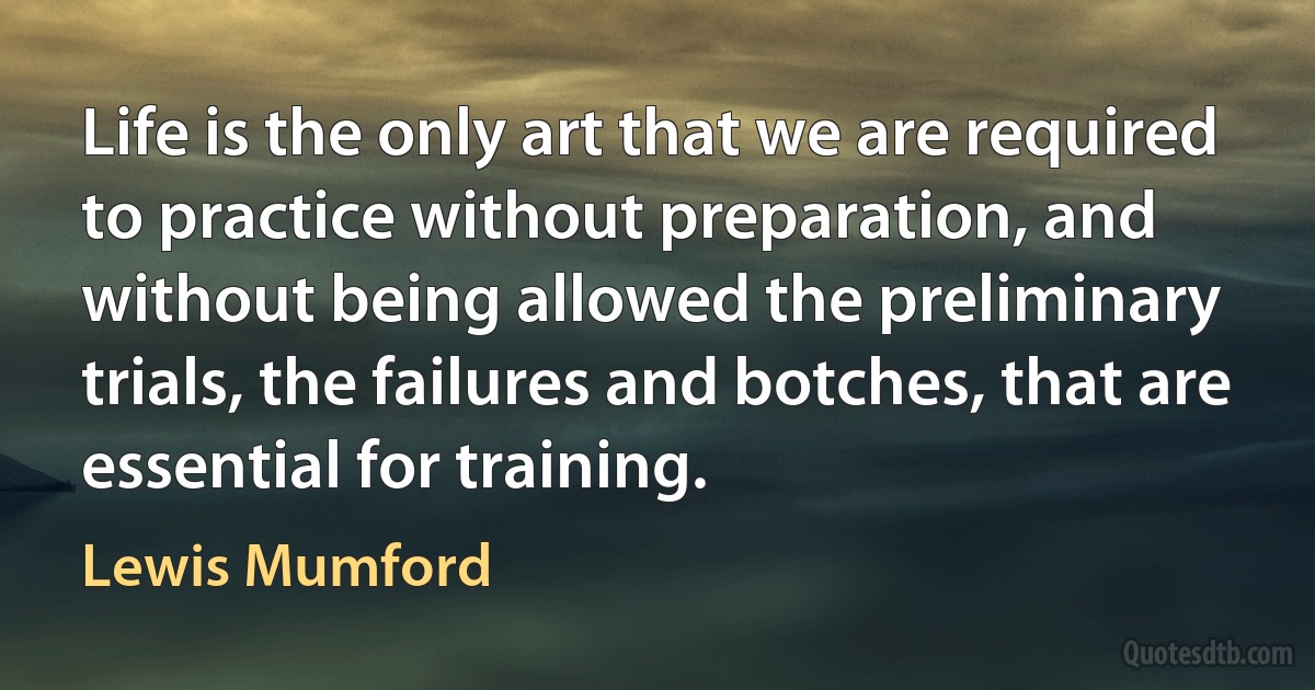 Life is the only art that we are required to practice without preparation, and without being allowed the preliminary trials, the failures and botches, that are essential for training. (Lewis Mumford)