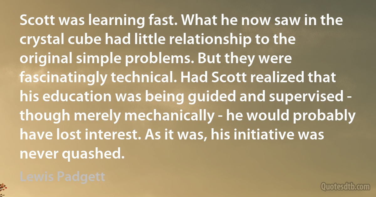 Scott was learning fast. What he now saw in the crystal cube had little relationship to the original simple problems. But they were fascinatingly technical. Had Scott realized that his education was being guided and supervised - though merely mechanically - he would probably have lost interest. As it was, his initiative was never quashed. (Lewis Padgett)