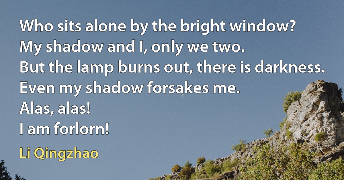 Who sits alone by the bright window?
My shadow and I, only we two.
But the lamp burns out, there is darkness.
Even my shadow forsakes me.
Alas, alas!
I am forlorn! (Li Qingzhao)