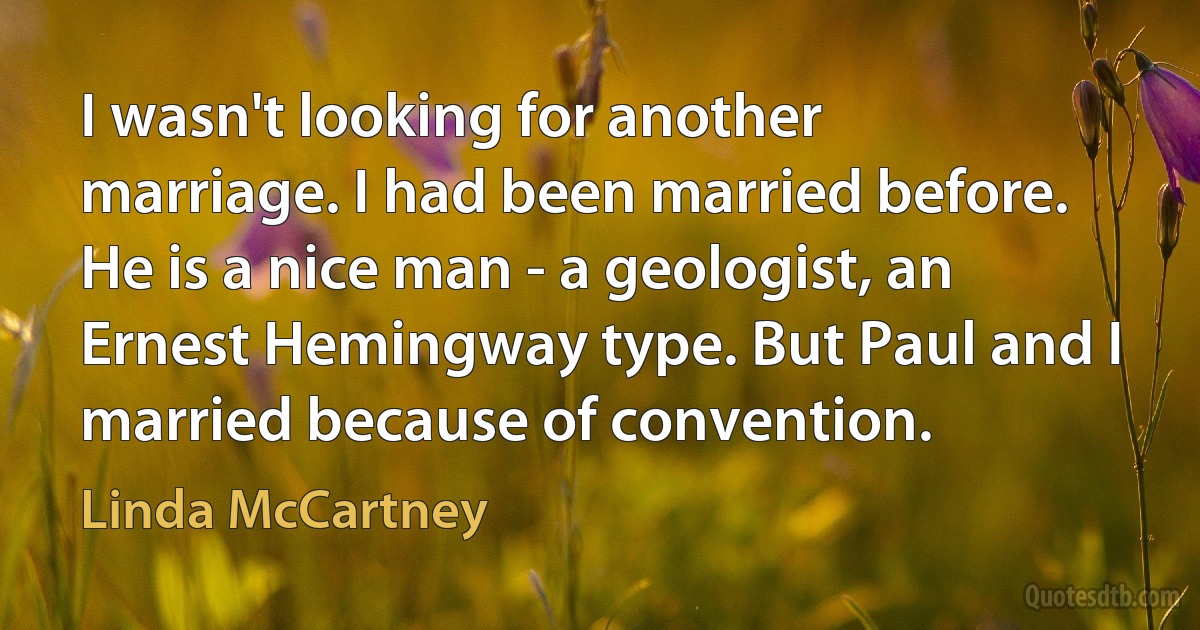 I wasn't looking for another marriage. I had been married before. He is a nice man - a geologist, an Ernest Hemingway type. But Paul and I married because of convention. (Linda McCartney)