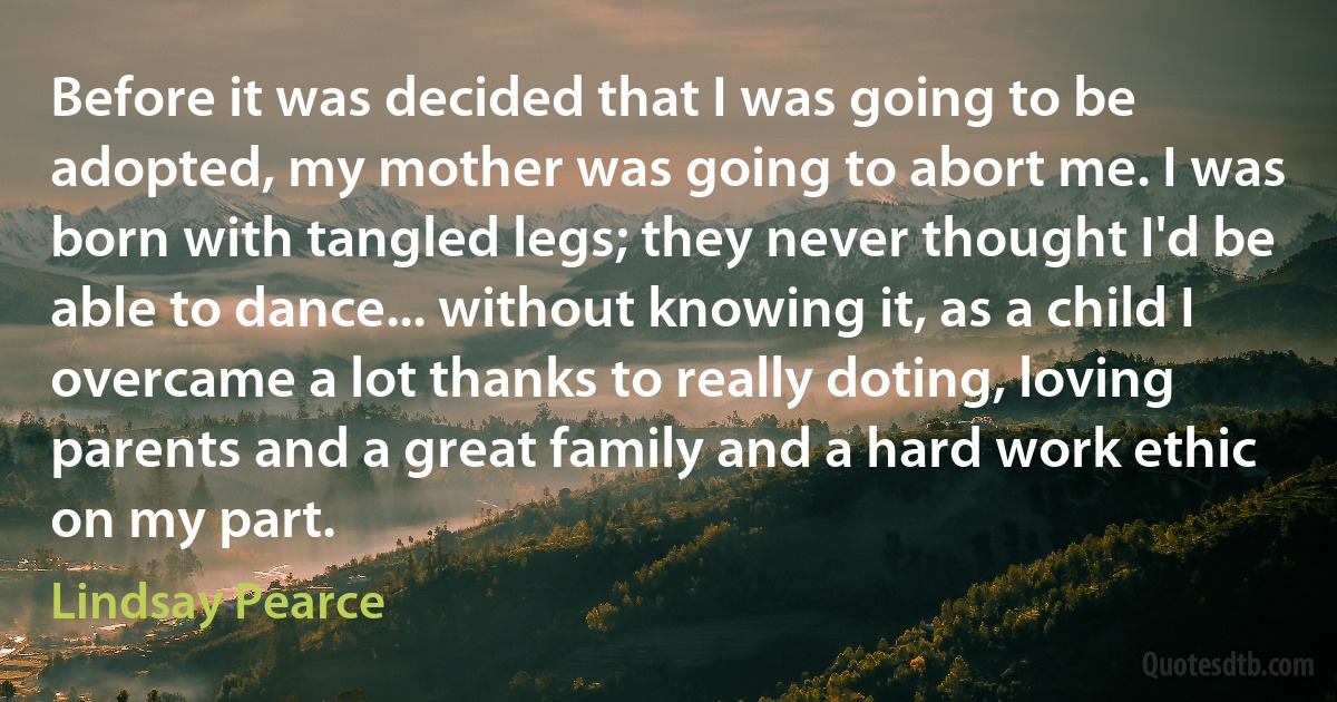 Before it was decided that I was going to be adopted, my mother was going to abort me. I was born with tangled legs; they never thought I'd be able to dance... without knowing it, as a child I overcame a lot thanks to really doting, loving parents and a great family and a hard work ethic on my part. (Lindsay Pearce)