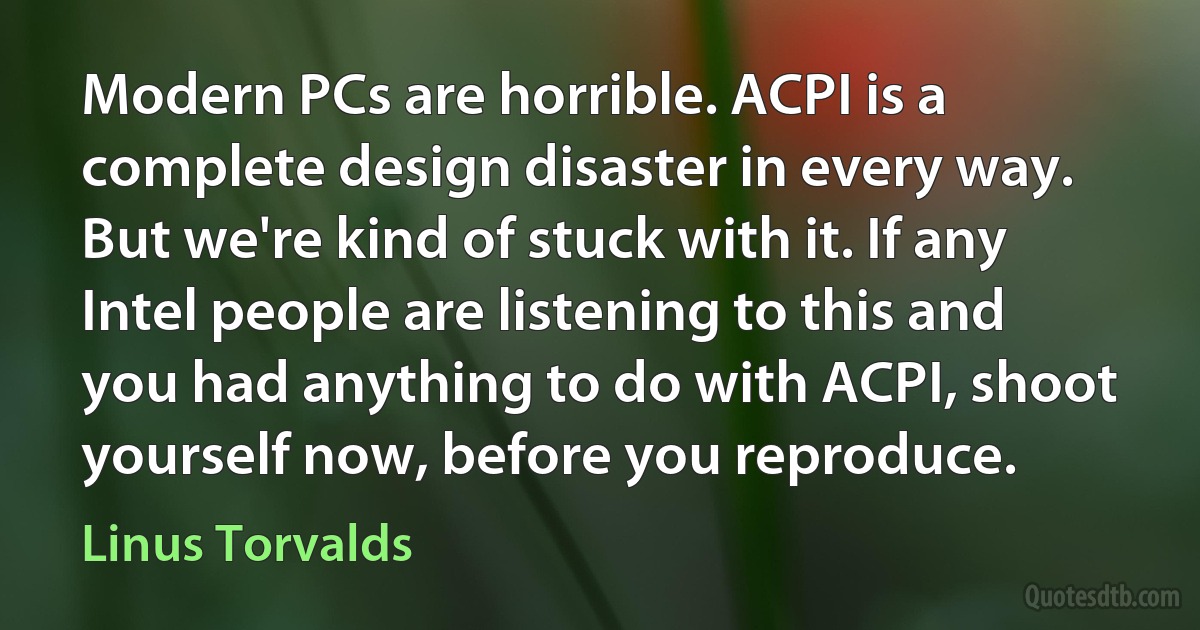 Modern PCs are horrible. ACPI is a complete design disaster in every way. But we're kind of stuck with it. If any Intel people are listening to this and you had anything to do with ACPI, shoot yourself now, before you reproduce. (Linus Torvalds)