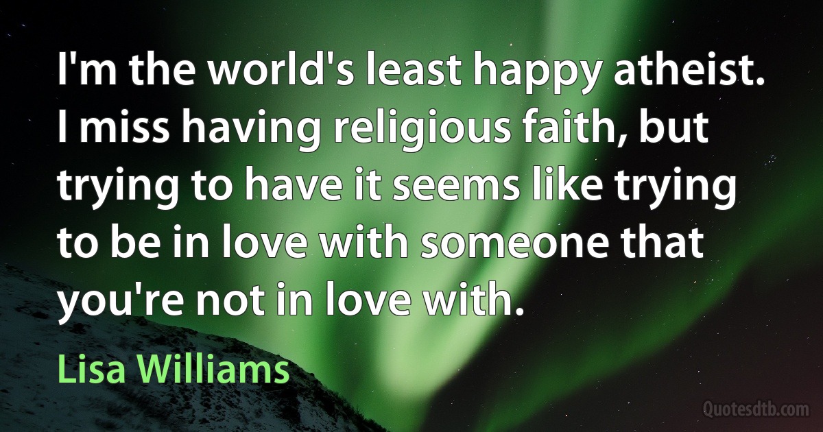 I'm the world's least happy atheist. I miss having religious faith, but trying to have it seems like trying to be in love with someone that you're not in love with. (Lisa Williams)