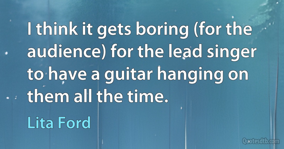 I think it gets boring (for the audience) for the lead singer to have a guitar hanging on them all the time. (Lita Ford)