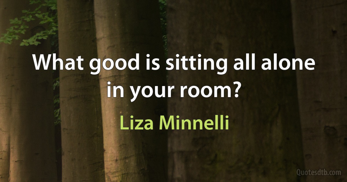 What good is sitting all alone in your room? (Liza Minnelli)