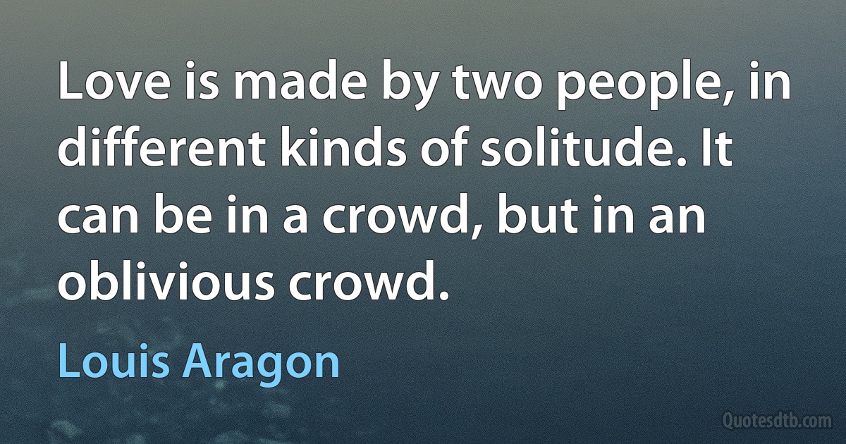 Love is made by two people, in different kinds of solitude. It can be in a crowd, but in an oblivious crowd. (Louis Aragon)