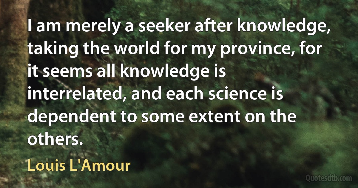 I am merely a seeker after knowledge, taking the world for my province, for it seems all knowledge is interrelated, and each science is dependent to some extent on the others. (Louis L'Amour)