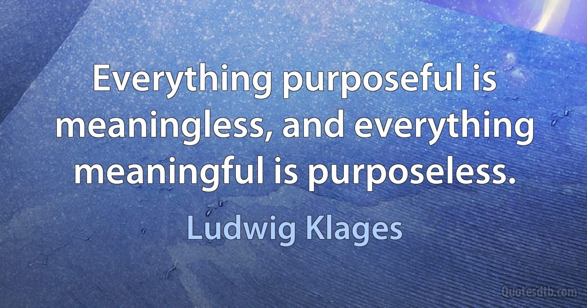 Everything purposeful is meaningless, and everything meaningful is purposeless. (Ludwig Klages)