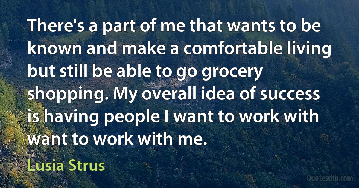 There's a part of me that wants to be known and make a comfortable living but still be able to go grocery shopping. My overall idea of success is having people I want to work with want to work with me. (Lusia Strus)