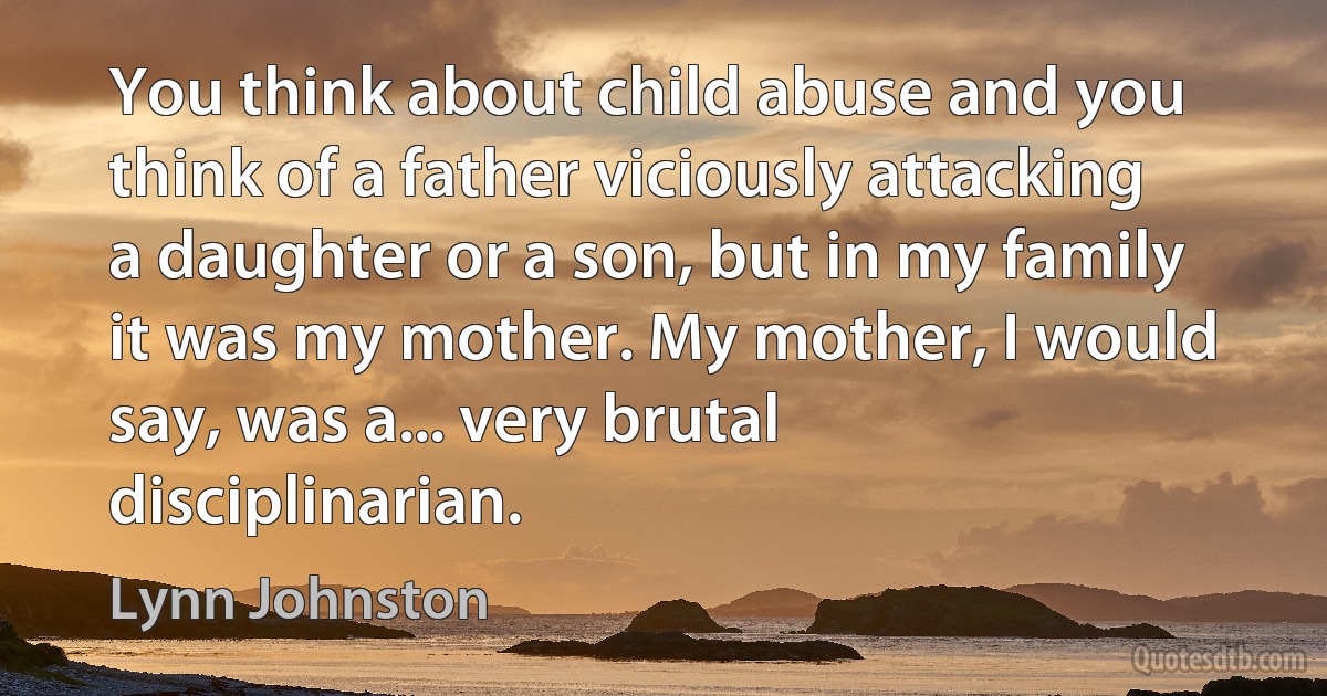 You think about child abuse and you think of a father viciously attacking a daughter or a son, but in my family it was my mother. My mother, I would say, was a... very brutal disciplinarian. (Lynn Johnston)