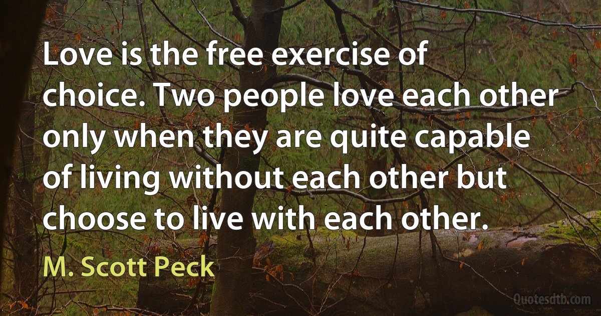 Love is the free exercise of choice. Two people love each other only when they are quite capable of living without each other but choose to live with each other. (M. Scott Peck)