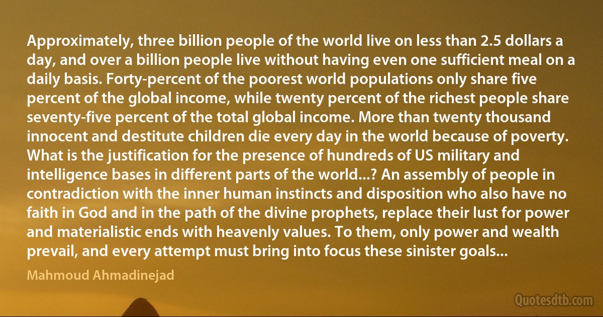 Approximately, three billion people of the world live on less than 2.5 dollars a day, and over a billion people live without having even one sufficient meal on a daily basis. Forty-percent of the poorest world populations only share five percent of the global income, while twenty percent of the richest people share seventy-five percent of the total global income. More than twenty thousand innocent and destitute children die every day in the world because of poverty.
What is the justification for the presence of hundreds of US military and intelligence bases in different parts of the world...? An assembly of people in contradiction with the inner human instincts and disposition who also have no faith in God and in the path of the divine prophets, replace their lust for power and materialistic ends with heavenly values. To them, only power and wealth prevail, and every attempt must bring into focus these sinister goals... (Mahmoud Ahmadinejad)