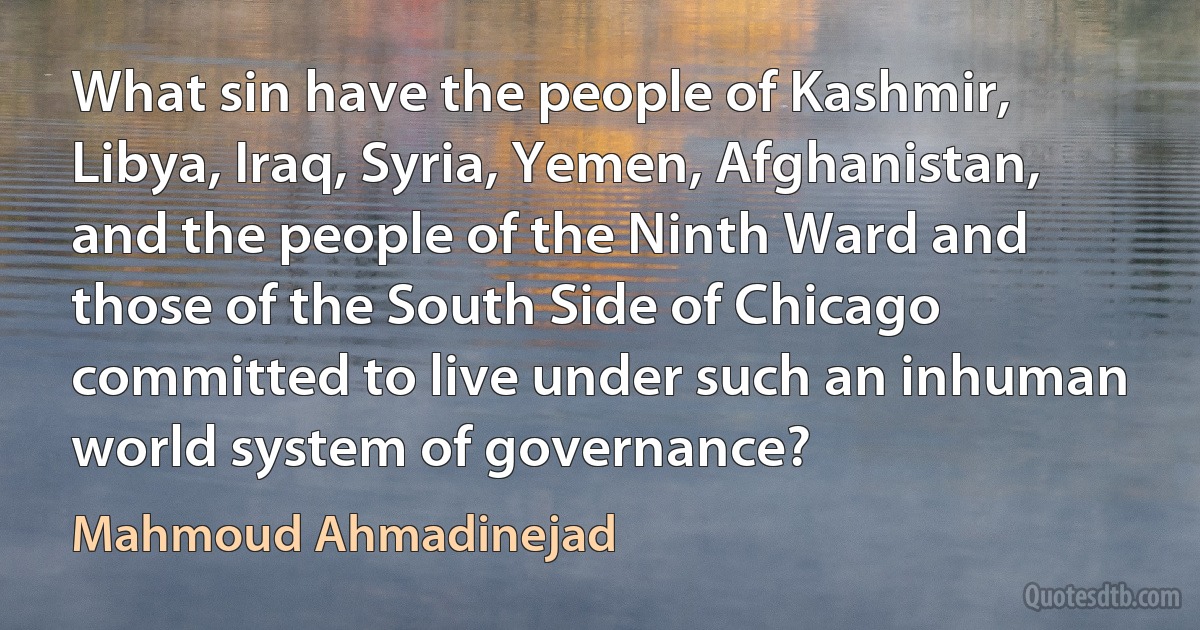 What sin have the people of Kashmir, Libya, Iraq, Syria, Yemen, Afghanistan, and the people of the Ninth Ward and those of the South Side of Chicago committed to live under such an inhuman world system of governance? (Mahmoud Ahmadinejad)