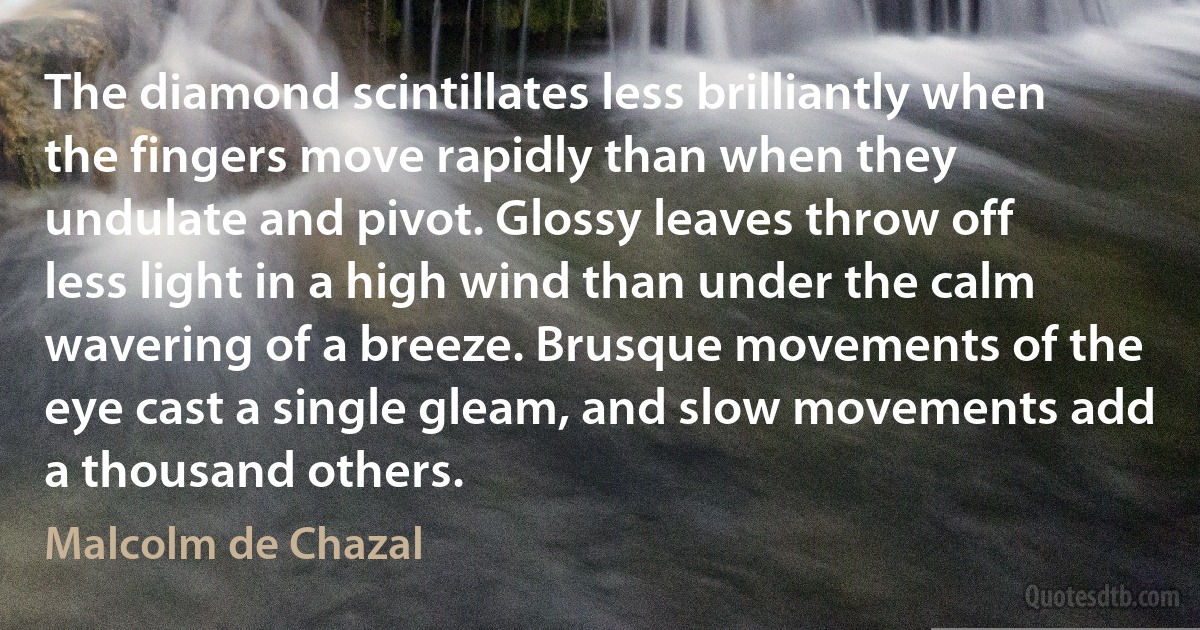 The diamond scintillates less brilliantly when the fingers move rapidly than when they undulate and pivot. Glossy leaves throw off less light in a high wind than under the calm wavering of a breeze. Brusque movements of the eye cast a single gleam, and slow movements add a thousand others. (Malcolm de Chazal)