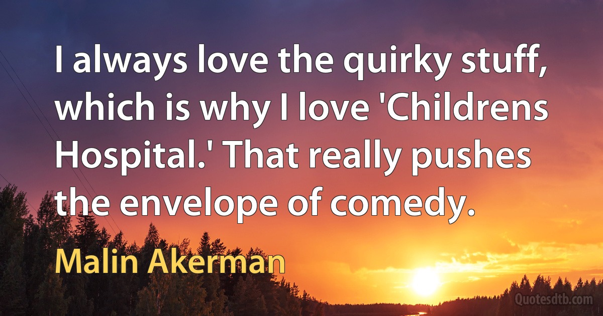 I always love the quirky stuff, which is why I love 'Childrens Hospital.' That really pushes the envelope of comedy. (Malin Akerman)