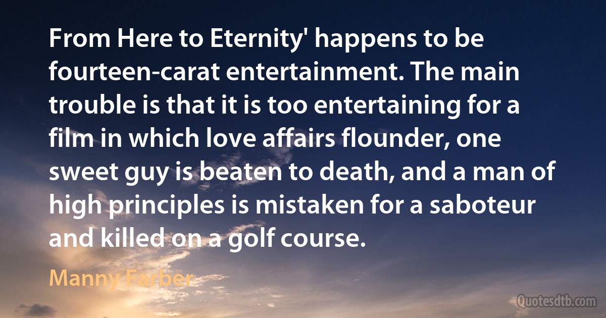 From Here to Eternity' happens to be fourteen-carat entertainment. The main trouble is that it is too entertaining for a film in which love affairs flounder, one sweet guy is beaten to death, and a man of high principles is mistaken for a saboteur and killed on a golf course. (Manny Farber)