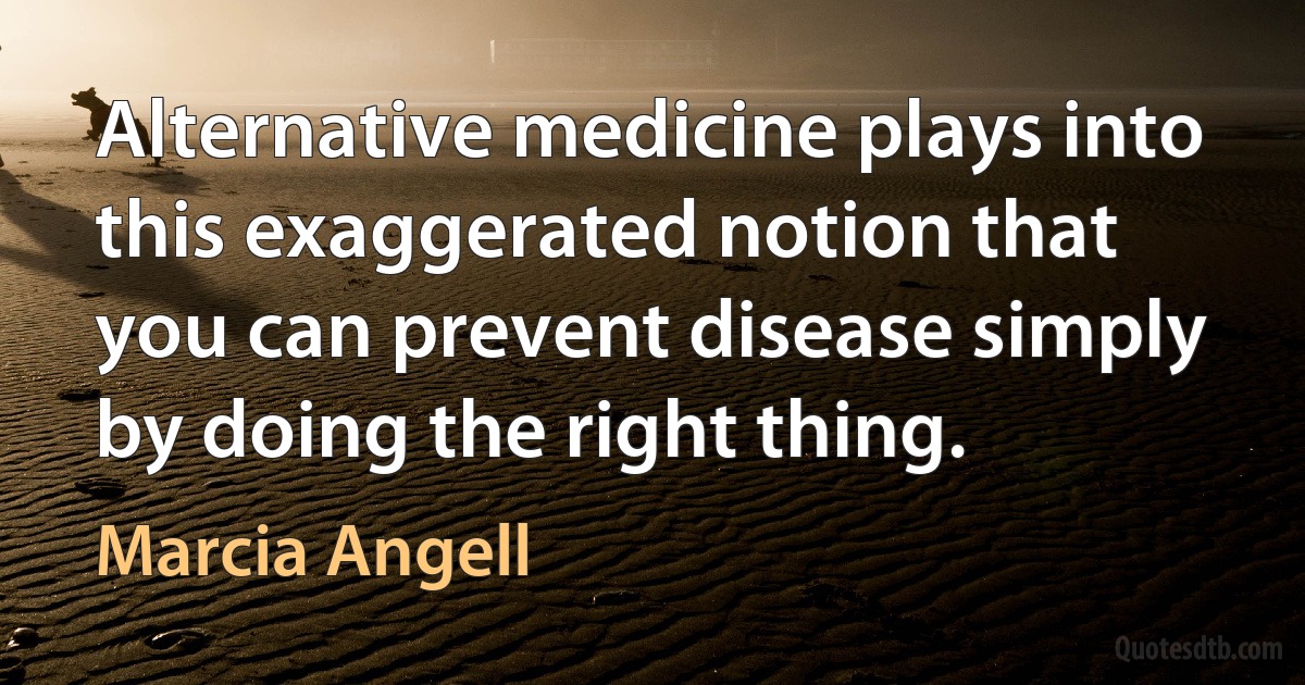 Alternative medicine plays into this exaggerated notion that you can prevent disease simply by doing the right thing. (Marcia Angell)