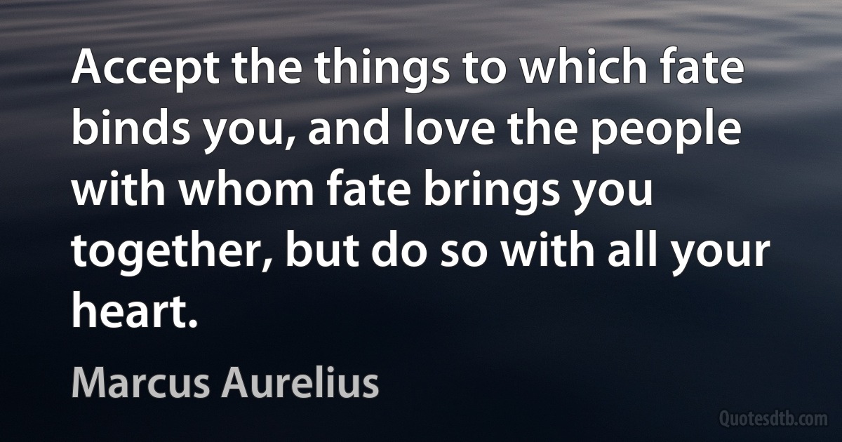 Accept the things to which fate binds you, and love the people with whom fate brings you together, but do so with all your heart. (Marcus Aurelius)