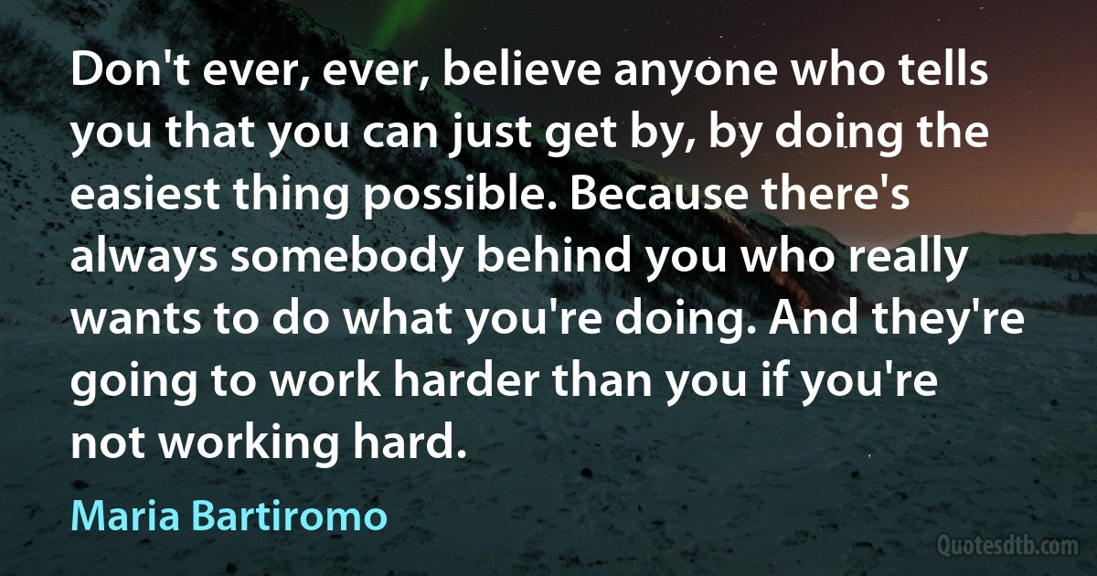 Don't ever, ever, believe anyone who tells you that you can just get by, by doing the easiest thing possible. Because there's always somebody behind you who really wants to do what you're doing. And they're going to work harder than you if you're not working hard. (Maria Bartiromo)