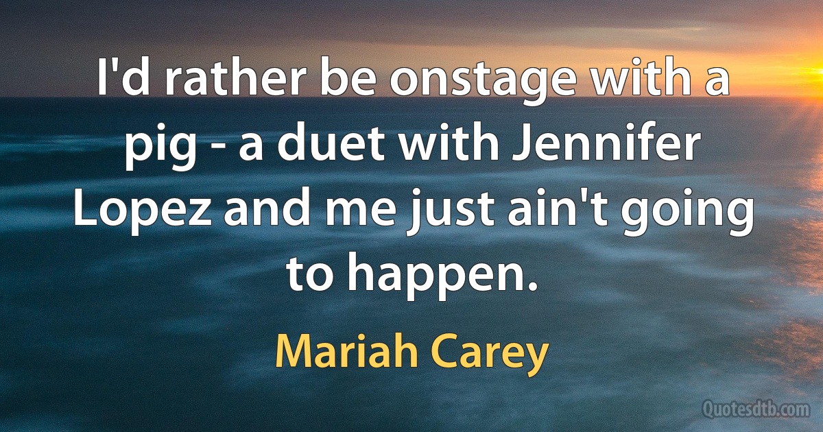 I'd rather be onstage with a pig - a duet with Jennifer Lopez and me just ain't going to happen. (Mariah Carey)