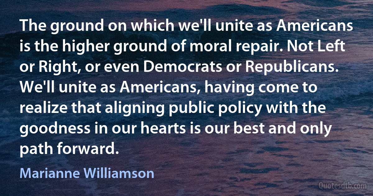 The ground on which we'll unite as Americans is the higher ground of moral repair. Not Left or Right, or even Democrats or Republicans. We'll unite as Americans, having come to realize that aligning public policy with the goodness in our hearts is our best and only path forward. (Marianne Williamson)