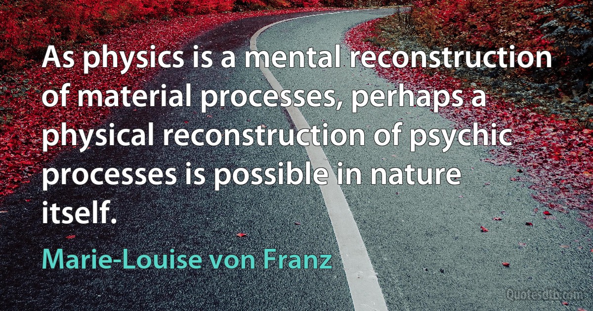 As physics is a mental reconstruction of material processes, perhaps a physical reconstruction of psychic processes is possible in nature itself. (Marie-Louise von Franz)