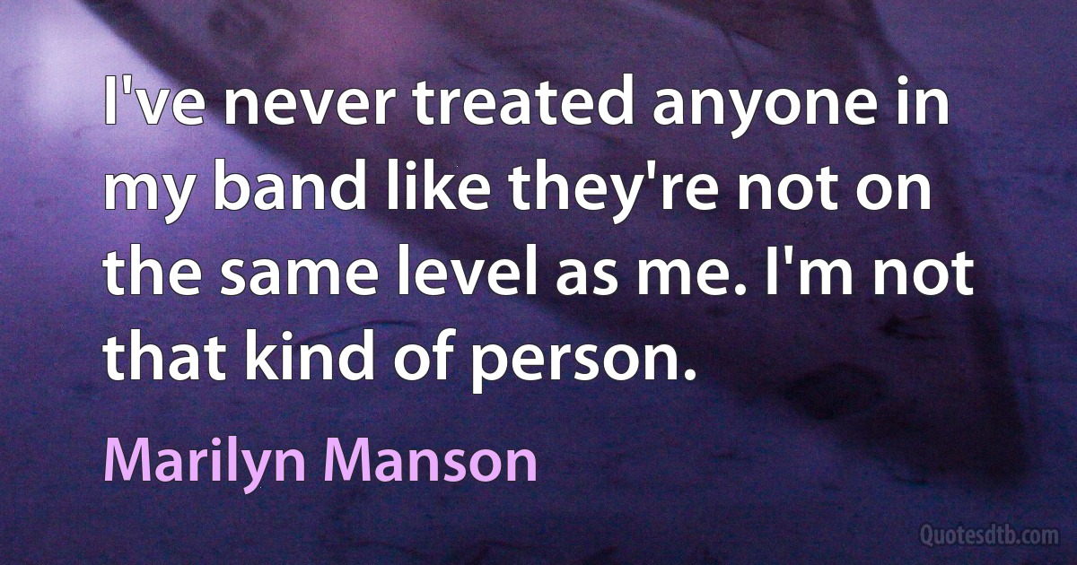 I've never treated anyone in my band like they're not on the same level as me. I'm not that kind of person. (Marilyn Manson)