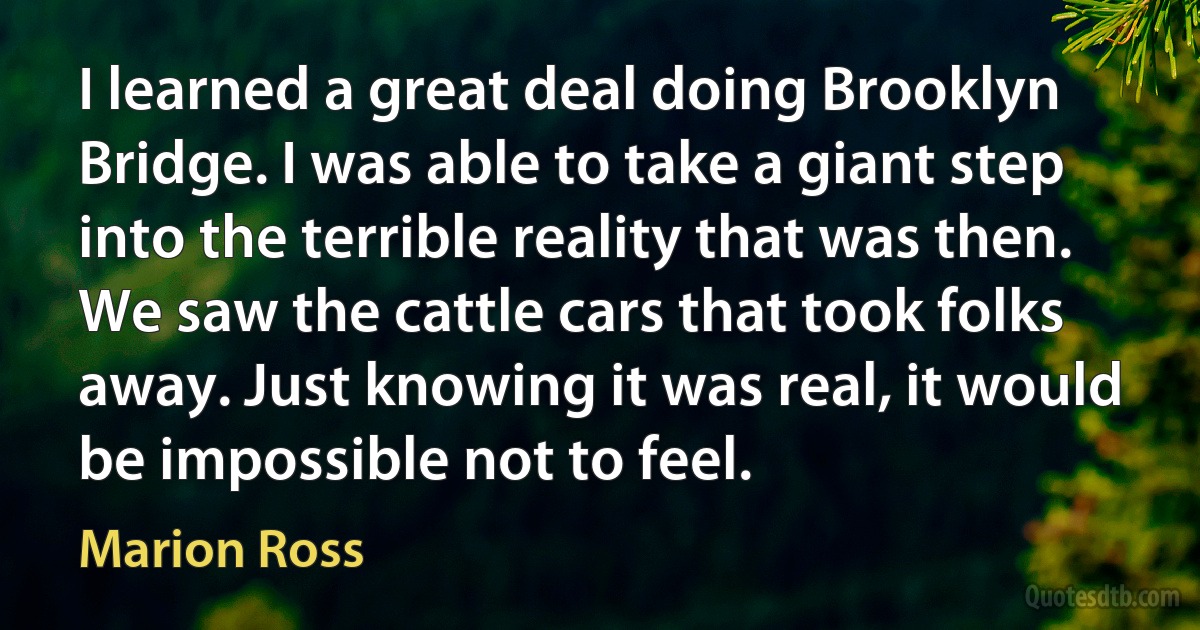 I learned a great deal doing Brooklyn Bridge. I was able to take a giant step into the terrible reality that was then. We saw the cattle cars that took folks away. Just knowing it was real, it would be impossible not to feel. (Marion Ross)