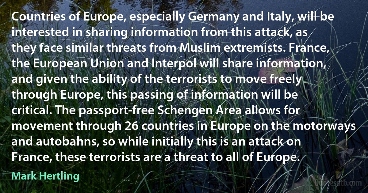 Countries of Europe, especially Germany and Italy, will be interested in sharing information from this attack, as they face similar threats from Muslim extremists. France, the European Union and Interpol will share information, and given the ability of the terrorists to move freely through Europe, this passing of information will be critical. The passport-free Schengen Area allows for movement through 26 countries in Europe on the motorways and autobahns, so while initially this is an attack on France, these terrorists are a threat to all of Europe. (Mark Hertling)