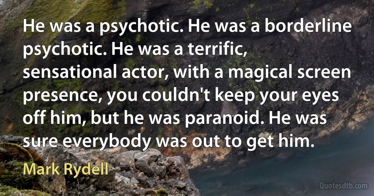 He was a psychotic. He was a borderline psychotic. He was a terrific, sensational actor, with a magical screen presence, you couldn't keep your eyes off him, but he was paranoid. He was sure everybody was out to get him. (Mark Rydell)