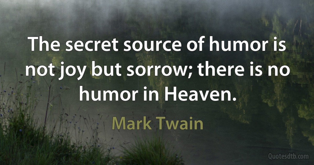 The secret source of humor is not joy but sorrow; there is no humor in Heaven. (Mark Twain)