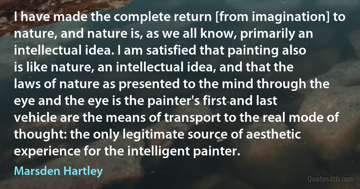 I have made the complete return [from imagination] to nature, and nature is, as we all know, primarily an intellectual idea. I am satisfied that painting also is like nature, an intellectual idea, and that the laws of nature as presented to the mind through the eye and the eye is the painter's first and last vehicle are the means of transport to the real mode of thought: the only legitimate source of aesthetic experience for the intelligent painter. (Marsden Hartley)