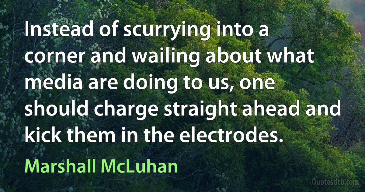 Instead of scurrying into a corner and wailing about what media are doing to us, one should charge straight ahead and kick them in the electrodes. (Marshall McLuhan)