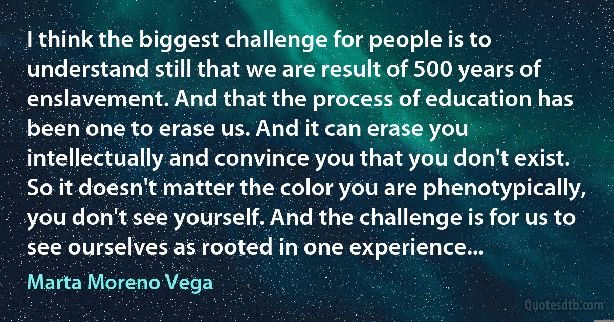 I think the biggest challenge for people is to understand still that we are result of 500 years of enslavement. And that the process of education has been one to erase us. And it can erase you intellectually and convince you that you don't exist. So it doesn't matter the color you are phenotypically, you don't see yourself. And the challenge is for us to see ourselves as rooted in one experience... (Marta Moreno Vega)