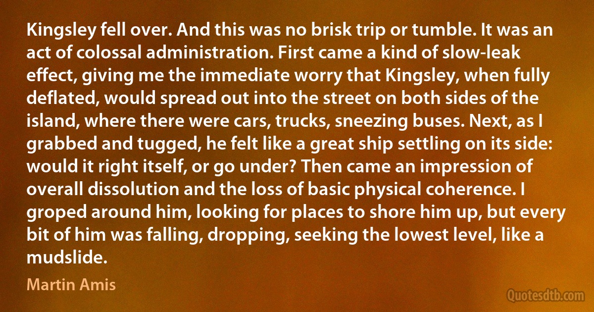 Kingsley fell over. And this was no brisk trip or tumble. It was an act of colossal administration. First came a kind of slow-leak effect, giving me the immediate worry that Kingsley, when fully deflated, would spread out into the street on both sides of the island, where there were cars, trucks, sneezing buses. Next, as I grabbed and tugged, he felt like a great ship settling on its side: would it right itself, or go under? Then came an impression of overall dissolution and the loss of basic physical coherence. I groped around him, looking for places to shore him up, but every bit of him was falling, dropping, seeking the lowest level, like a mudslide. (Martin Amis)