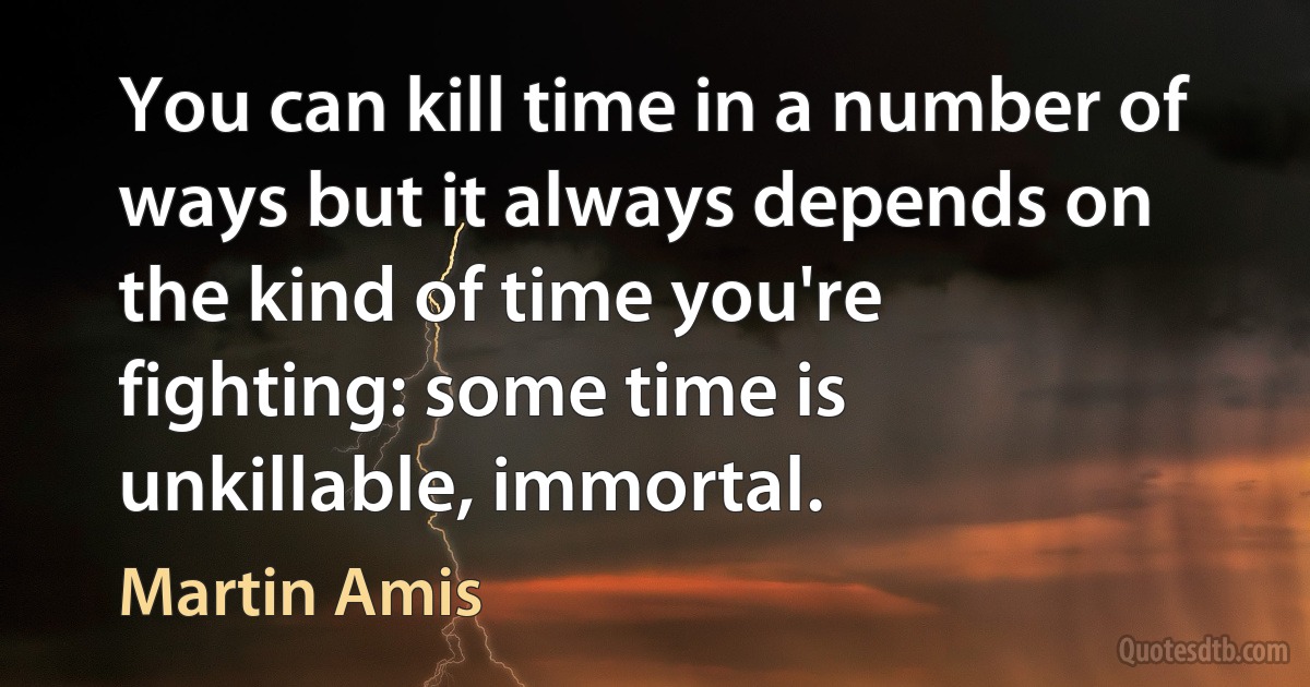 You can kill time in a number of ways but it always depends on the kind of time you're fighting: some time is unkillable, immortal. (Martin Amis)