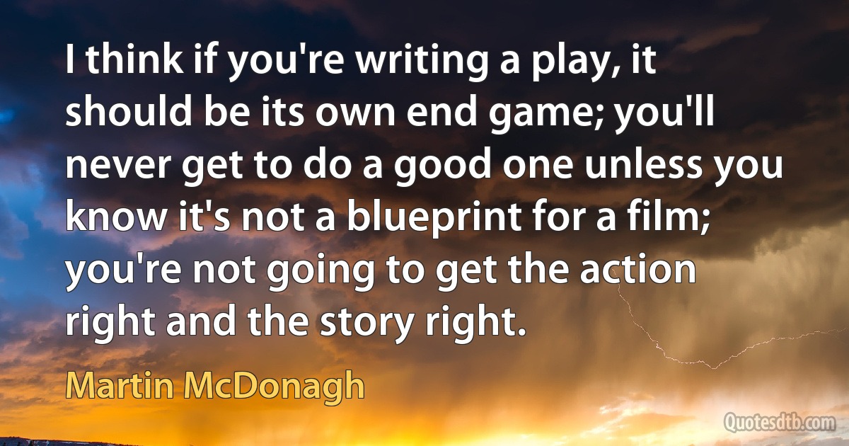 I think if you're writing a play, it should be its own end game; you'll never get to do a good one unless you know it's not a blueprint for a film; you're not going to get the action right and the story right. (Martin McDonagh)