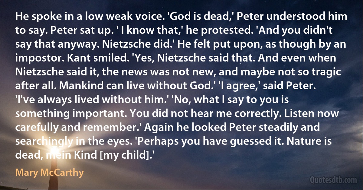 He spoke in a low weak voice. 'God is dead,' Peter understood him to say. Peter sat up. ' I know that,' he protested. 'And you didn't say that anyway. Nietzsche did.' He felt put upon, as though by an impostor. Kant smiled. 'Yes, Nietzsche said that. And even when Nietzsche said it, the news was not new, and maybe not so tragic after all. Mankind can live without God.' 'I agree,' said Peter. 'I've always lived without him.' 'No, what I say to you is something important. You did not hear me correctly. Listen now carefully and remember.' Again he looked Peter steadily and searchingly in the eyes. 'Perhaps you have guessed it. Nature is dead, mein Kind [my child].' (Mary McCarthy)