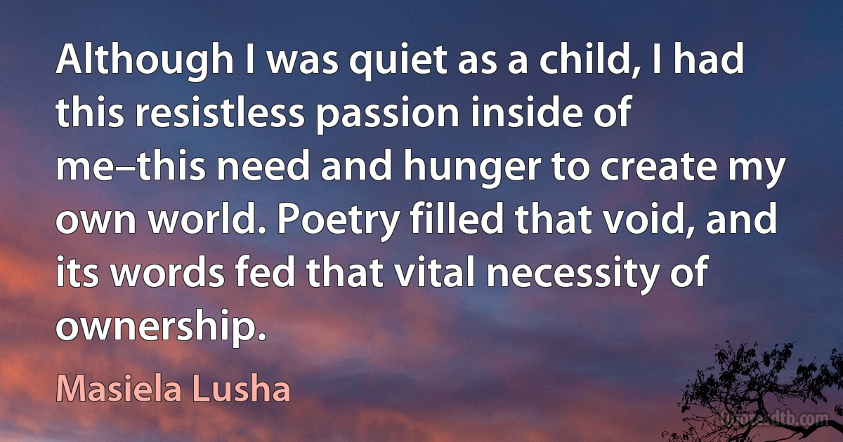 Although I was quiet as a child, I had this resistless passion inside of me–this need and hunger to create my own world. Poetry filled that void, and its words fed that vital necessity of ownership. (Masiela Lusha)