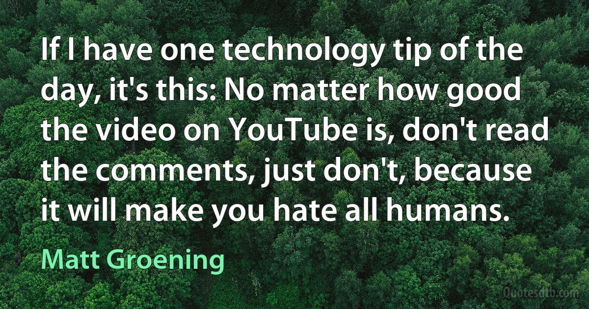 If I have one technology tip of the day, it's this: No matter how good the video on YouTube is, don't read the comments, just don't, because it will make you hate all humans. (Matt Groening)