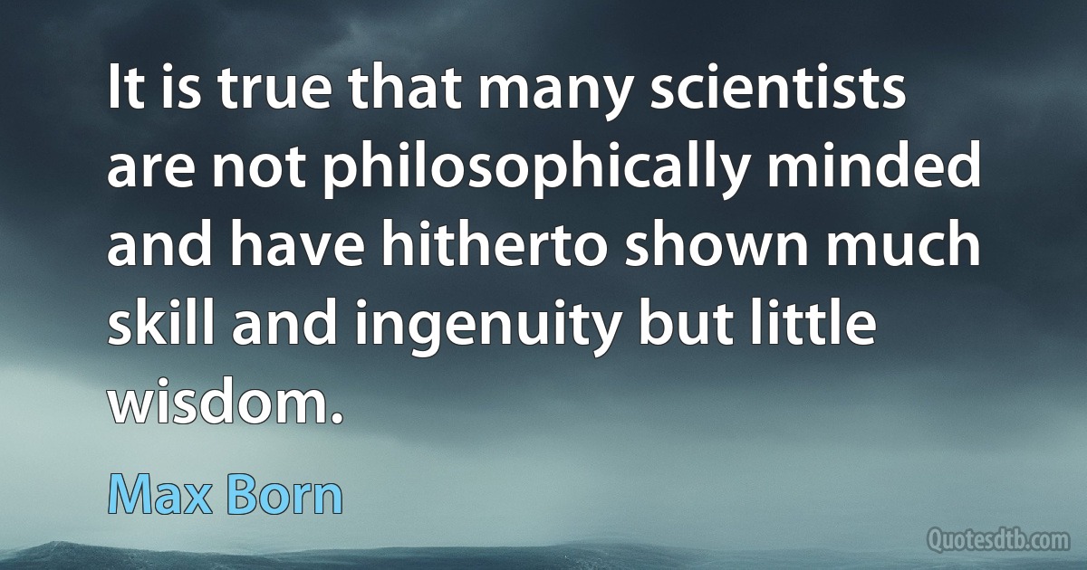 It is true that many scientists are not philosophically minded and have hitherto shown much skill and ingenuity but little wisdom. (Max Born)