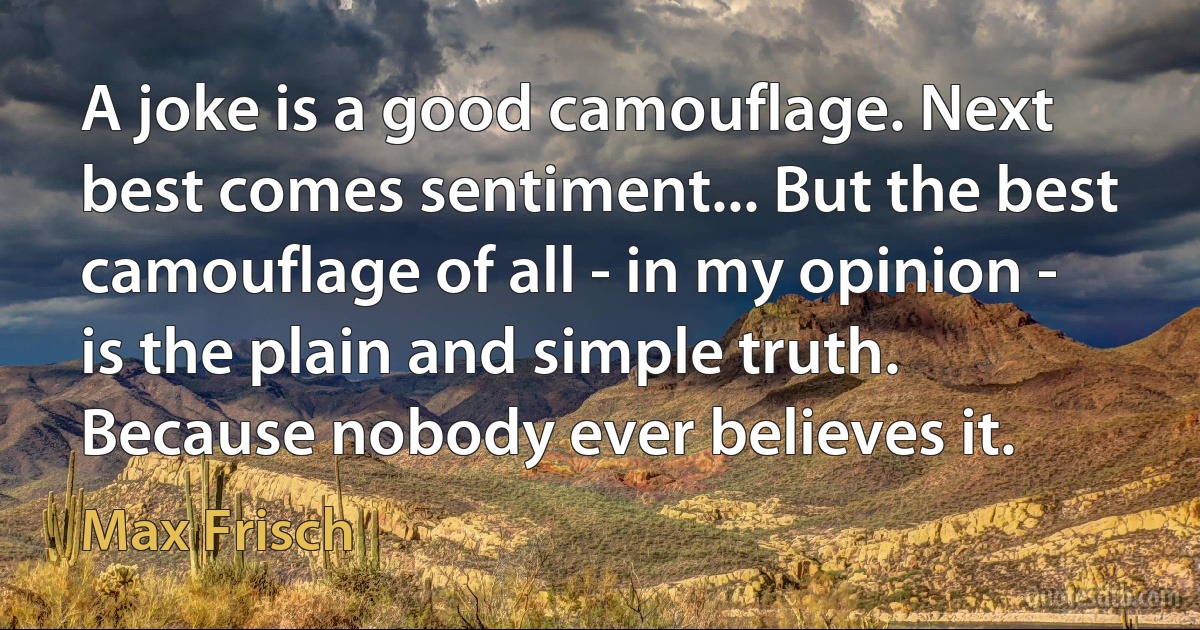 A joke is a good camouflage. Next best comes sentiment... But the best camouflage of all - in my opinion - is the plain and simple truth. Because nobody ever believes it. (Max Frisch)