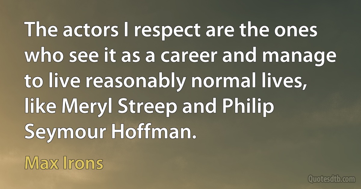 The actors I respect are the ones who see it as a career and manage to live reasonably normal lives, like Meryl Streep and Philip Seymour Hoffman. (Max Irons)