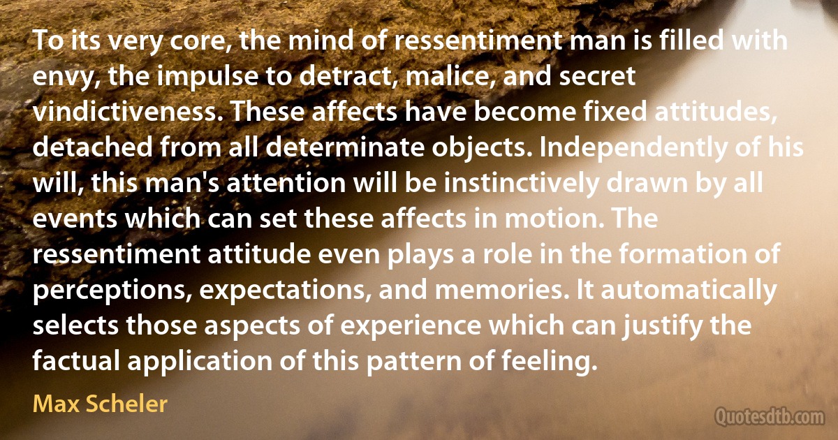 To its very core, the mind of ressentiment man is filled with envy, the impulse to detract, malice, and secret vindictiveness. These affects have become fixed attitudes, detached from all determinate objects. Independently of his will, this man's attention will be instinctively drawn by all events which can set these affects in motion. The ressentiment attitude even plays a role in the formation of perceptions, expectations, and memories. It automatically selects those aspects of experience which can justify the factual application of this pattern of feeling. (Max Scheler)