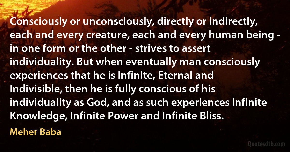 Consciously or unconsciously, directly or indirectly, each and every creature, each and every human being - in one form or the other - strives to assert individuality. But when eventually man consciously experiences that he is Infinite, Eternal and Indivisible, then he is fully conscious of his individuality as God, and as such experiences Infinite Knowledge, Infinite Power and Infinite Bliss. (Meher Baba)