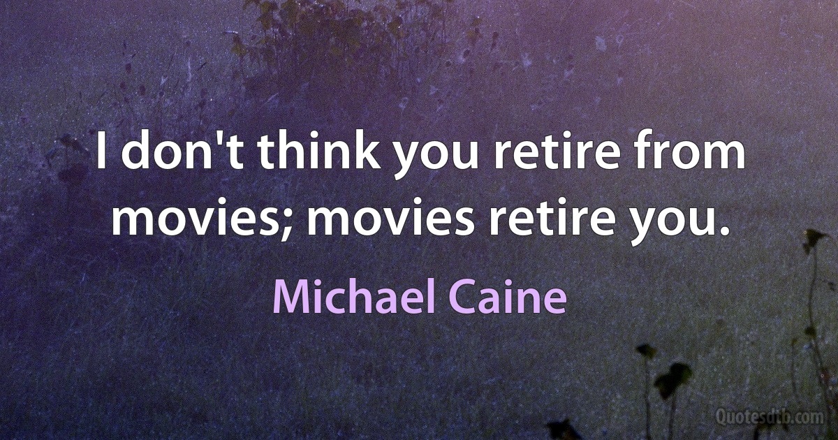 I don't think you retire from movies; movies retire you. (Michael Caine)