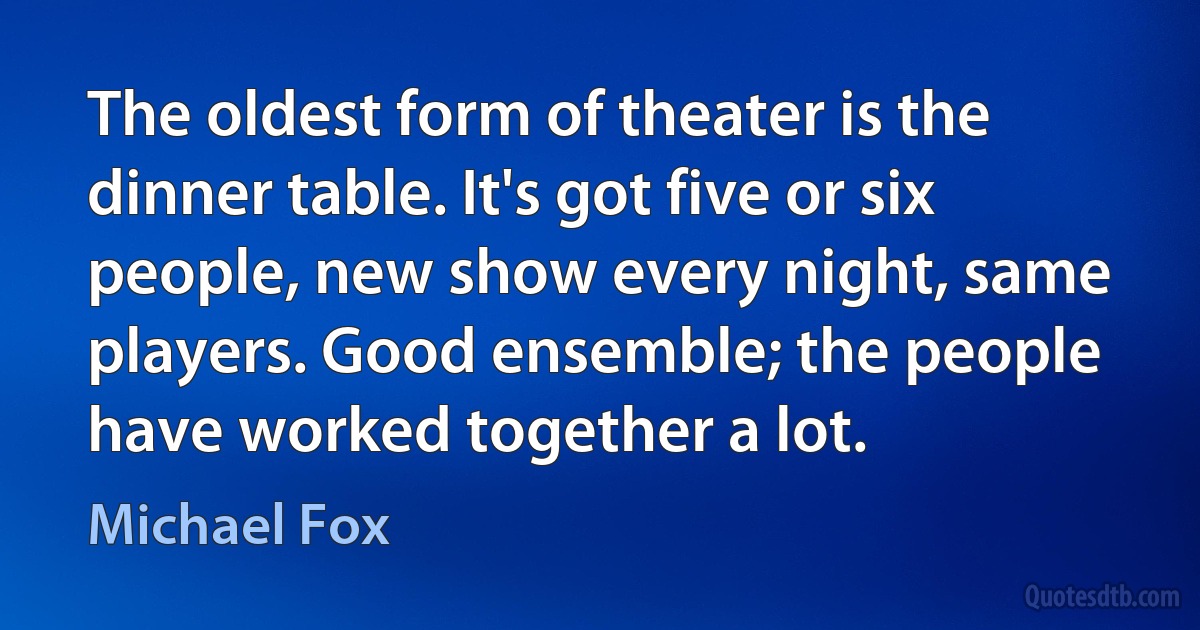 The oldest form of theater is the dinner table. It's got five or six people, new show every night, same players. Good ensemble; the people have worked together a lot. (Michael Fox)