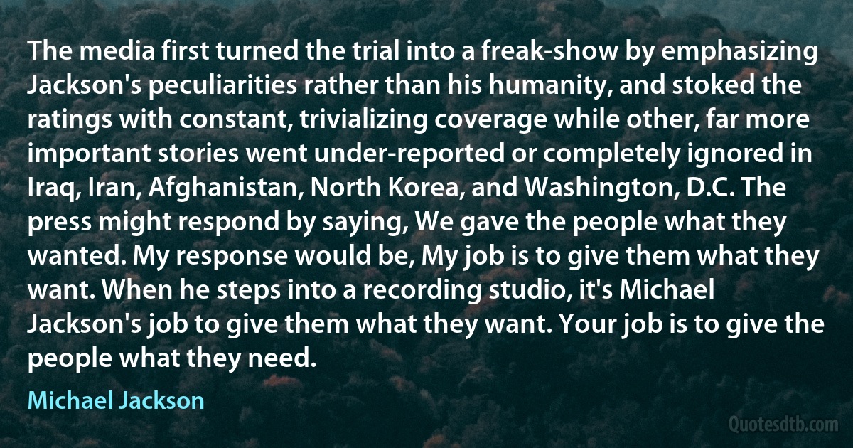 The media first turned the trial into a freak-show by emphasizing Jackson's peculiarities rather than his humanity, and stoked the ratings with constant, trivializing coverage while other, far more important stories went under-reported or completely ignored in Iraq, Iran, Afghanistan, North Korea, and Washington, D.C. The press might respond by saying, We gave the people what they wanted. My response would be, My job is to give them what they want. When he steps into a recording studio, it's Michael Jackson's job to give them what they want. Your job is to give the people what they need. (Michael Jackson)