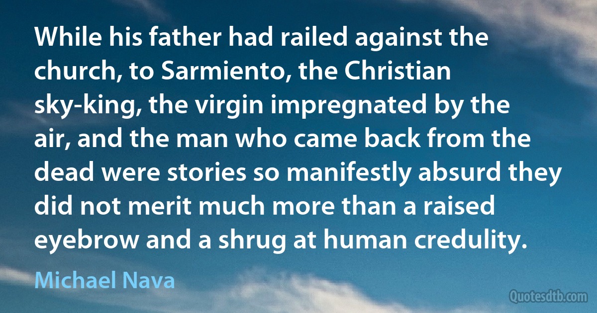 While his father had railed against the church, to Sarmiento, the Christian sky-king, the virgin impregnated by the air, and the man who came back from the dead were stories so manifestly absurd they did not merit much more than a raised eyebrow and a shrug at human credulity. (Michael Nava)